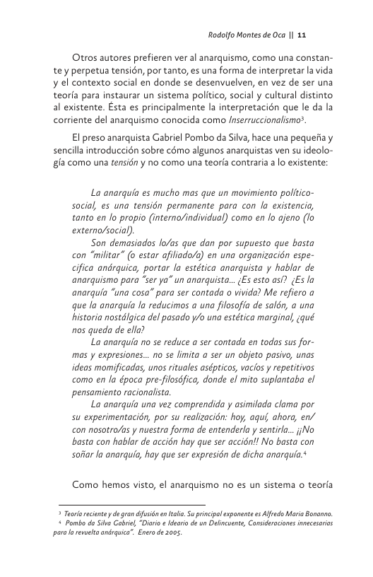 Rodolfo Montes de Oca | 11  Otros autores prefieren ver al anarquismo, como una constan-  tey perpetua tensién, por tanto, es una forma de interpretar la vida y el contexto social en donde se desenvuelven, en vez de ser una teorfa para instaurar un sistema politico, social y cultural distinto al existente. Esta es principalmente la interpretacién que le da la corriente del anarquismo conocida como Inserruccionalismo®.  El preso anarquista Gabriel Pombo da Silva, hace una pequefiay  sencillaintroduccién sobre c8mo algunos anarquistas ven su ideolo- gfa como una tensidn y no como una teorfa contraria a lo existente:  La anarquia es mucho mas que un movimiento politico- social, es una tensidn permanente para con la existencia, tanto en fo propio (interno/individual) como en lo ajeno (o externa/social)  Son demasiados lo/as que dan por supuesto que basta con “militar” (o estar afiliado/) en una organizacién espe- cifica andrquica, portar la estética anarquista y hablar de anarquismo para “ser ya” un anarquista... ;s esto asf? (Es la anarquia “una cosa” para ser contada o vivida? Me refiero a que la anarquia la reducimos a una filosofia de salén, a una historia nostdlgica del pasado y/o una estética marginal, ¢qué nos queda de ella?  La anarquia no se reduce a ser contada en todas sus for- mas y expresiones... no se imita a ser un objeto pasivo, unas ideas momificadas, unos rituales asépticos, vacios y repetitivos como en la época pre-filosdfica, donde e mito suplantaba el pensamiento racionalsta.  La anarquia una vez comprendida y asimilada clama por su experimentacién, por su realizacion: hoy, aquf ahora, en/ con nosotro/as y nuestra forma de entenderla y sentirl...jNo basta con hablar de accién hay que ser accién!! No basta con soar la anarquia, hay que ser expresin de dicha anarqufa ¢  Como hemos visto, el anarquismo no s un sistema o teorla  * Teorareciente degra dfsiin n el Su prncipalexpanente e Alfrdo Maria Bonanr,  « Pombo do Sika Gabre,“Dirio ¢ ldearia de un Delincuente, Consideraciones nnecesaios o revaela anrquica” Enero e 2005 